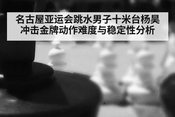 名古屋亚运会跳水男子十米台杨昊冲击金牌动作难度与稳定性分析